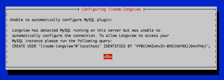 Unable to automatically configure MySQL plugin: Longview has detected MySQL running on this server but was unable to automatically configure the connection. To allow Longview to access your MySQL instance please run the following query: CREATE USER &rsquo;linode-longview&rsquo;@&rsquo;localhost&rsquo; IDENTIFIED BY &lsquo;\*\*\*\*\*\*\*\*\*\*\*\*\*\*\*\*\*\*&rsquo;; \<Ok\>